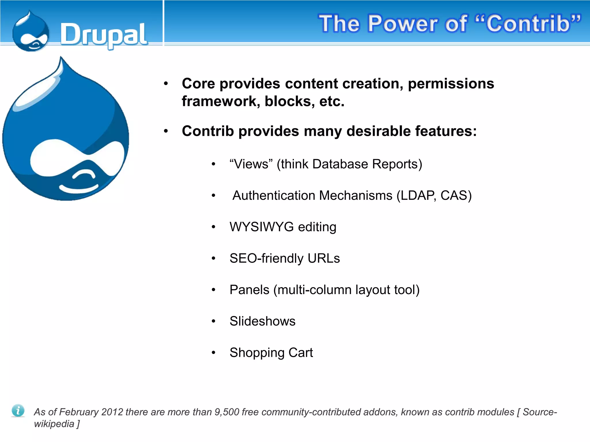 • Core provides content creation, permissions
framework, blocks, etc.
• Contrib provides many desirable features:
• “Views” (think Database Reports)
• Authentication Mechanisms (LDAP, CAS)
• WYSIWYG editing
• SEO-friendly URLs
• Panels (multi-column layout tool)
• Slideshows
• Shopping Cart
As of February 2012 there are more than 9,500 free community-contributed addons, known as contrib modules [ Source-
wikipedia ]
 