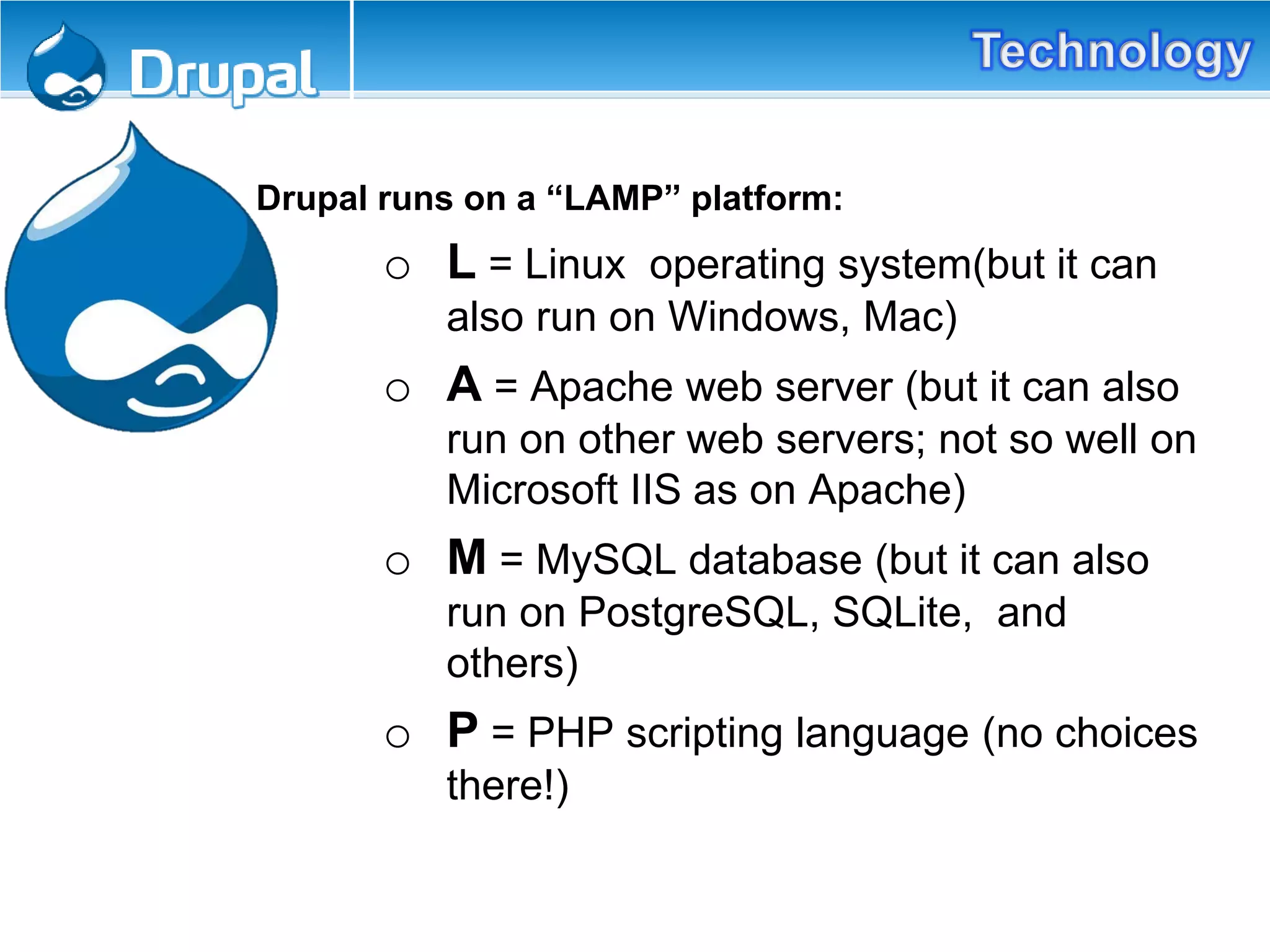 Drupal runs on a “LAMP” platform:
o L = Linux operating system(but it can
also run on Windows, Mac)
o A = Apache web server (but it can also
run on other web servers; not so well on
Microsoft IIS as on Apache)
o M = MySQL database (but it can also
run on PostgreSQL, SQLite, and
others)
o P = PHP scripting language (no choices
there!)
 