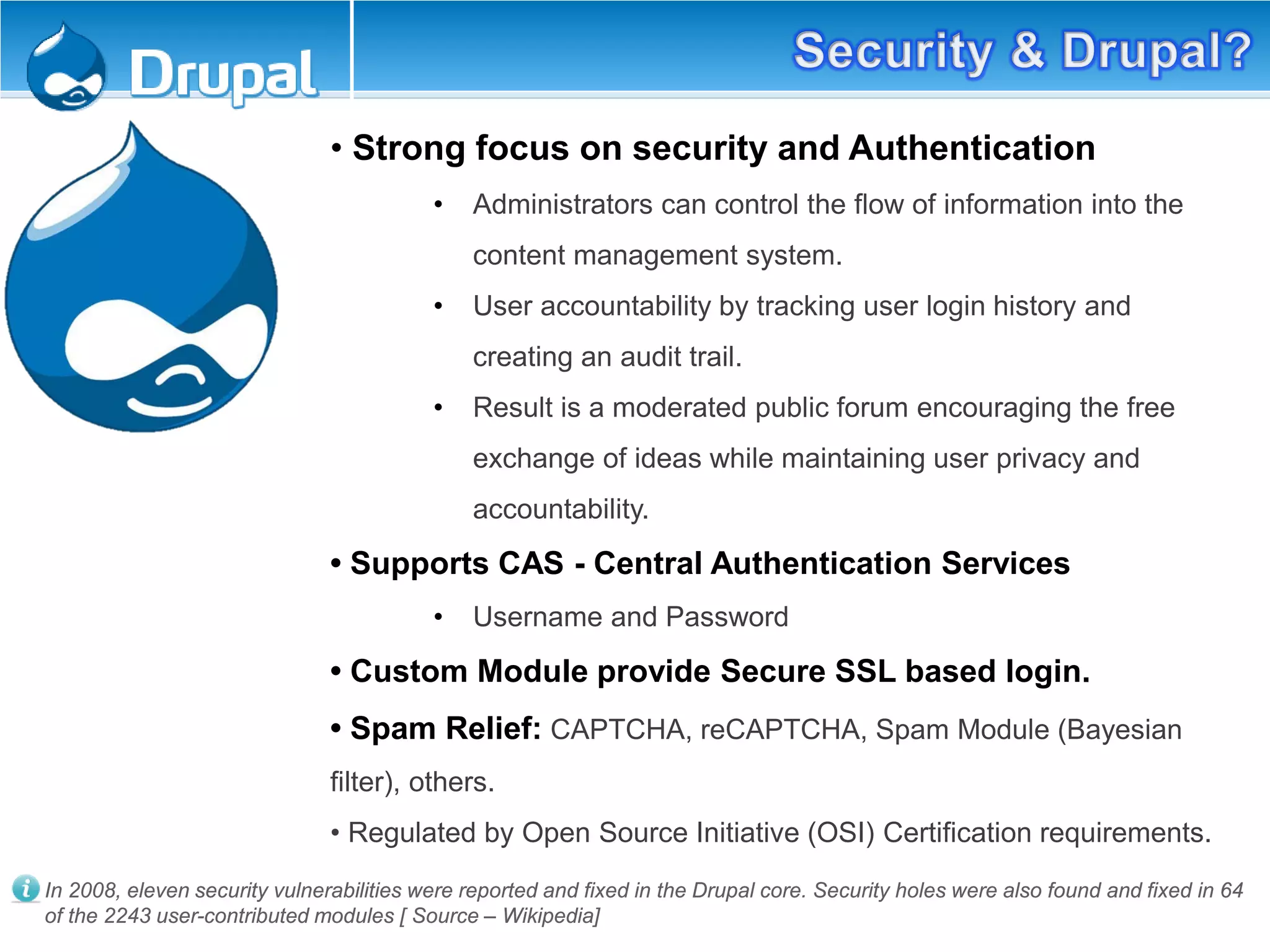 • Strong focus on security and Authentication
• Administrators can control the flow of information into the
content management system.
• User accountability by tracking user login history and
creating an audit trail.
• Result is a moderated public forum encouraging the free
exchange of ideas while maintaining user privacy and
accountability.
• Supports CAS - Central Authentication Services
• Username and Password
• Custom Module provide Secure SSL based login.
• Spam Relief: CAPTCHA, reCAPTCHA, Spam Module (Bayesian
filter), others.
• Regulated by Open Source Initiative (OSI) Certification requirements.
In 2008, eleven security vulnerabilities were reported and fixed in the Drupal core. Security holes were also found and fixed in 64
of the 2243 user-contributed modules [ Source – Wikipedia]
 