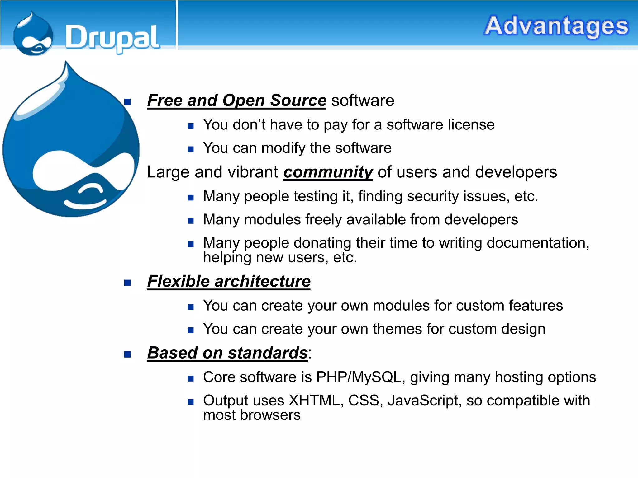 Free and Open Source software
 You don’t have to pay for a software license
 You can modify the software
 Large and vibrant community of users and developers
 Many people testing it, finding security issues, etc.
 Many modules freely available from developers
 Many people donating their time to writing documentation,
helping new users, etc.
 Flexible architecture
 You can create your own modules for custom features
 You can create your own themes for custom design
 Based on standards:
 Core software is PHP/MySQL, giving many hosting options
 Output uses XHTML, CSS, JavaScript, so compatible with
most browsers
 