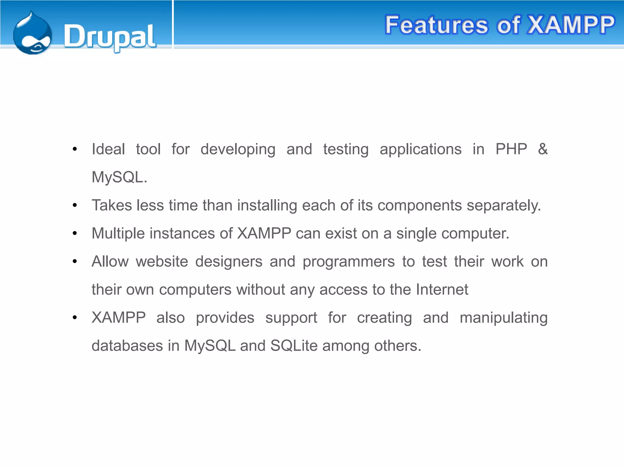Features of XAMPP:
• Ideal tool for developing and testing applications in PHP &
MySQL.
• Takes less time than installing each of its components separately.
• Multiple instances of XAMPP can exist on a single computer.
• Allow website designers and programmers to test their work on
their own computers without any access to the Internet
• XAMPP also provides support for creating and manipulating
databases in MySQL and SQLite among others.
 