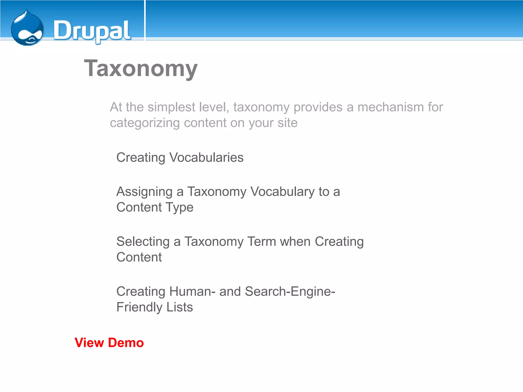 Taxonomy
At the simplest level, taxonomy provides a mechanism for
categorizing content on your site
Creating Vocabularies
Assigning a Taxonomy Vocabulary to a
Content Type
Selecting a Taxonomy Term when Creating
Content
Creating Human- and Search-Engine-
Friendly Lists
View Demo
 
