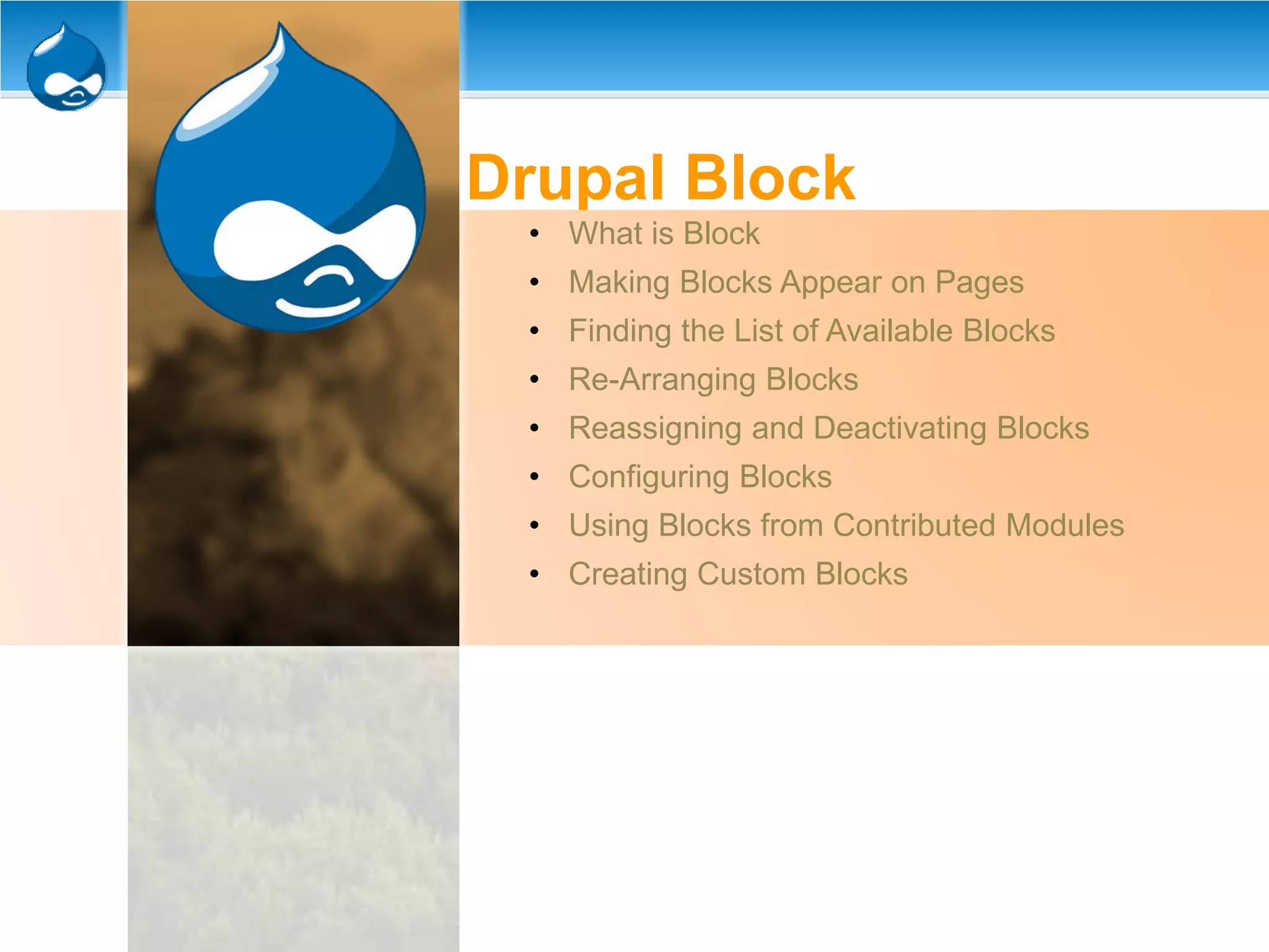 Drupal Block
• What is Block
• Making Blocks Appear on Pages
• Finding the List of Available Blocks
• Re-Arranging Blocks
• Reassigning and Deactivating Blocks
• Configuring Blocks
• Using Blocks from Contributed Modules
• Creating Custom Blocks
 
