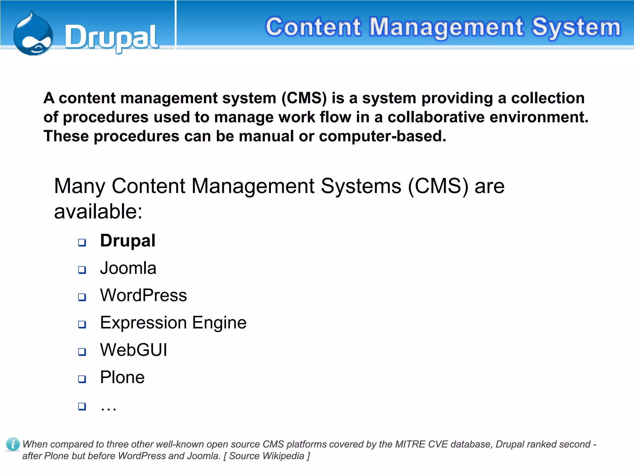 A content management system (CMS) is a system providing a collection
of procedures used to manage work flow in a collaborative environment.
These procedures can be manual or computer-based.
Many Content Management Systems (CMS) are
available:
 Drupal
 Joomla
 WordPress
 Expression Engine
 WebGUI
 Plone
 …
When compared to three other well-known open source CMS platforms covered by the MITRE CVE database, Drupal ranked second -
after Plone but before WordPress and Joomla. [ Source Wikipedia ]
 