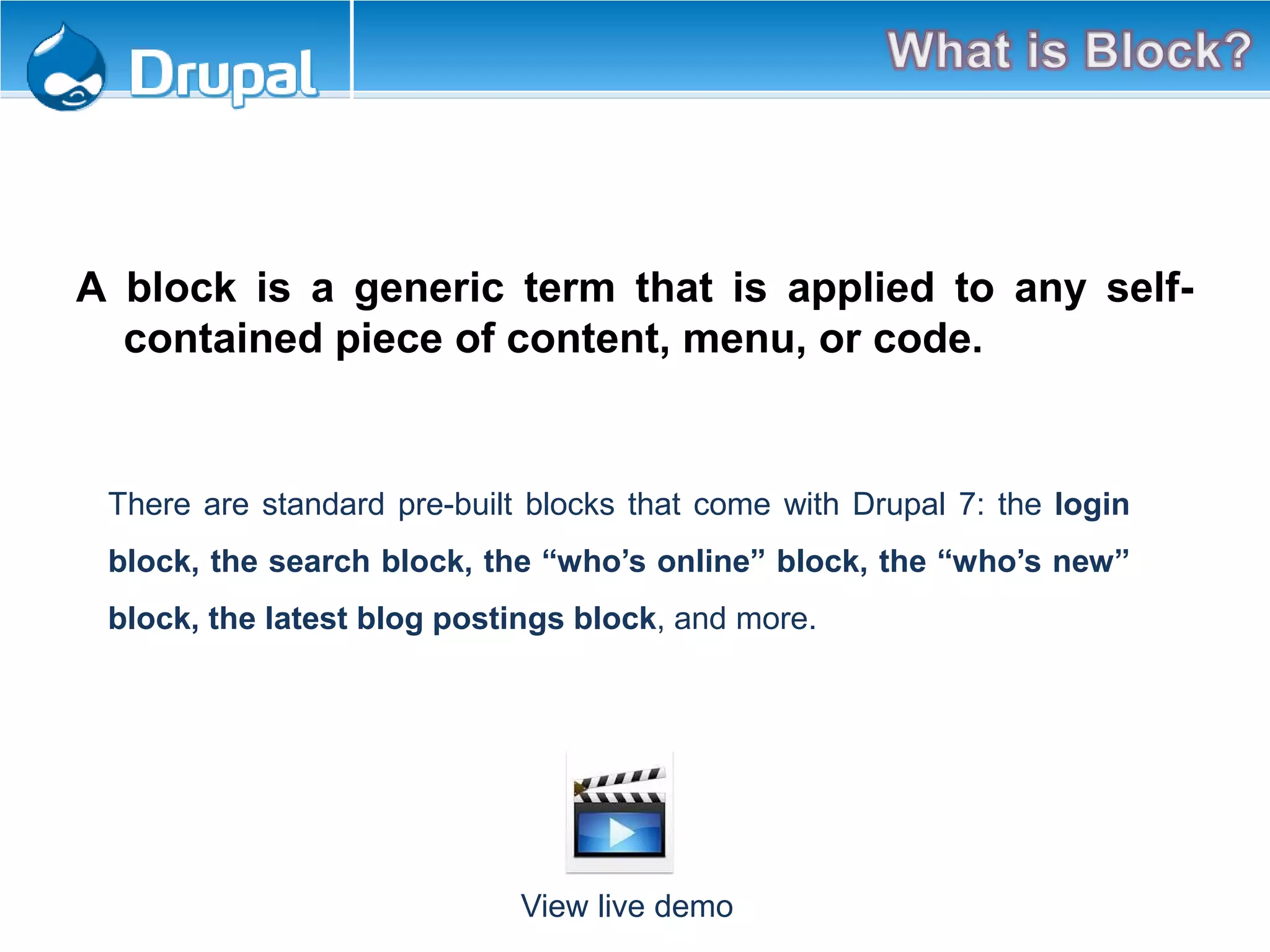 A block is a generic term that is applied to any self-
contained piece of content, menu, or code.
There are standard pre-built blocks that come with Drupal 7: the login
block, the search block, the “who’s online” block, the “who’s new”
block, the latest blog postings block, and more.
View live demo
 