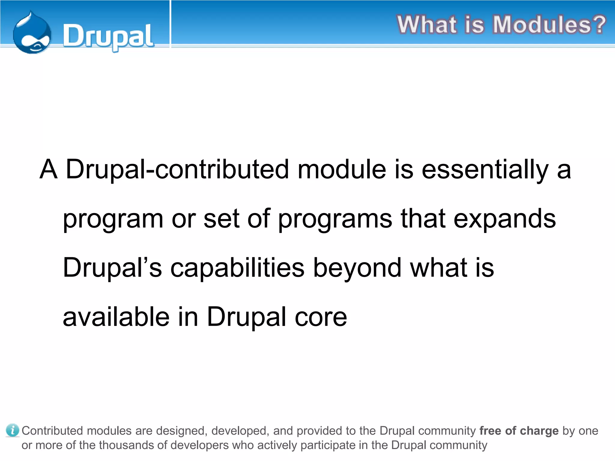 A Drupal-contributed module is essentially a
program or set of programs that expands
Drupal’s capabilities beyond what is
available in Drupal core
Contributed modules are designed, developed, and provided to the Drupal community free of charge by one
or more of the thousands of developers who actively participate in the Drupal community
 