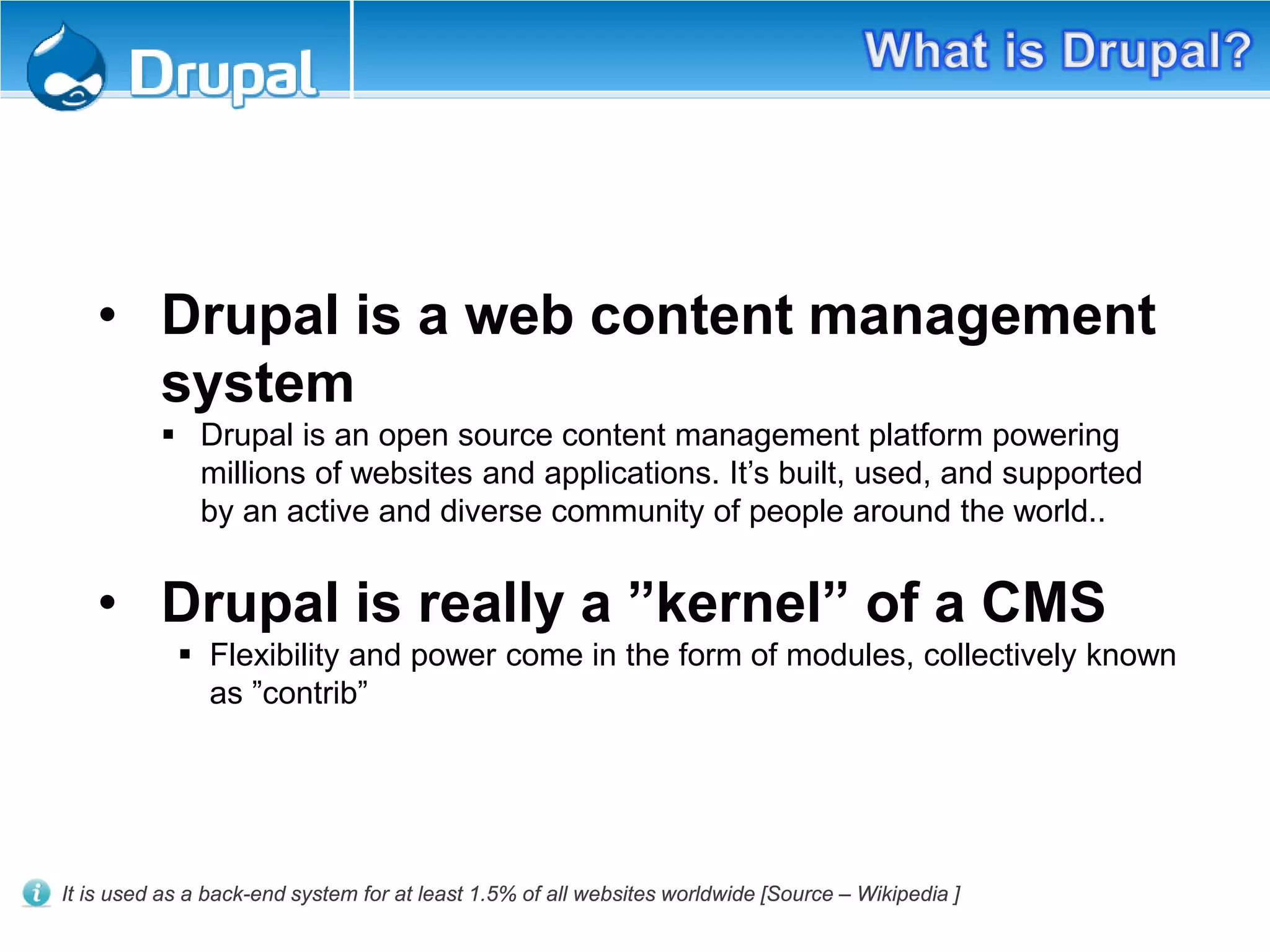 • Drupal is a web content management
system
 Drupal is an open source content management platform powering
millions of websites and applications. It’s built, used, and supported
by an active and diverse community of people around the world..
• Drupal is really a ”kernel” of a CMS
 Flexibility and power come in the form of modules, collectively known
as ”contrib”
It is used as a back-end system for at least 1.5% of all websites worldwide [Source – Wikipedia ]
 