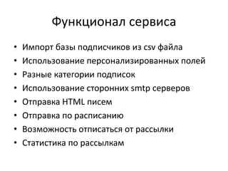 Функционал сервиса
• Импорт базы подписчиков из csv файла
• Использование персонализированных полей
• Разные категории подписок
• Использование сторонних smtp серверов
• Отправка HTML писем
• Отправка по расписанию
• Возможность отписаться от рассылки
• Статистика по рассылкам
 
