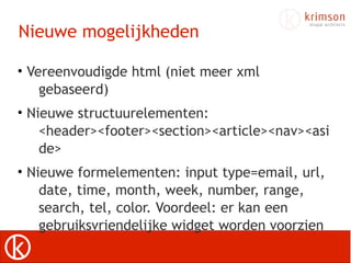 Nieuwe mogelijkheden

• Vereenvoudigde html (niet meer xml
    gebaseerd)
• Nieuwe structuurelementen:
    <header><footer><section><article><nav><asi
    de>
• Nieuwe formelementen: input type=email, url,
    date, time, month, week, number, range,
    search, tel, color. Voordeel: er kan een
    gebruiksvriendelijke widget worden voorzien
 