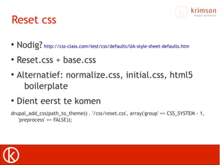 Reset css

• Nodig? http://css-class.com/test/css/defaults/UA-style-sheet-defaults.htm
• Reset.css + base.css
• Alternatief: normalize.css, initial.css, html5
    boilerplate
• Dient eerst te komen
drupal_add_css(path_to_theme() . '/css/reset.css', array('group' => CSS_SYSTEM - 1,
   'preprocess' => FALSE));
 