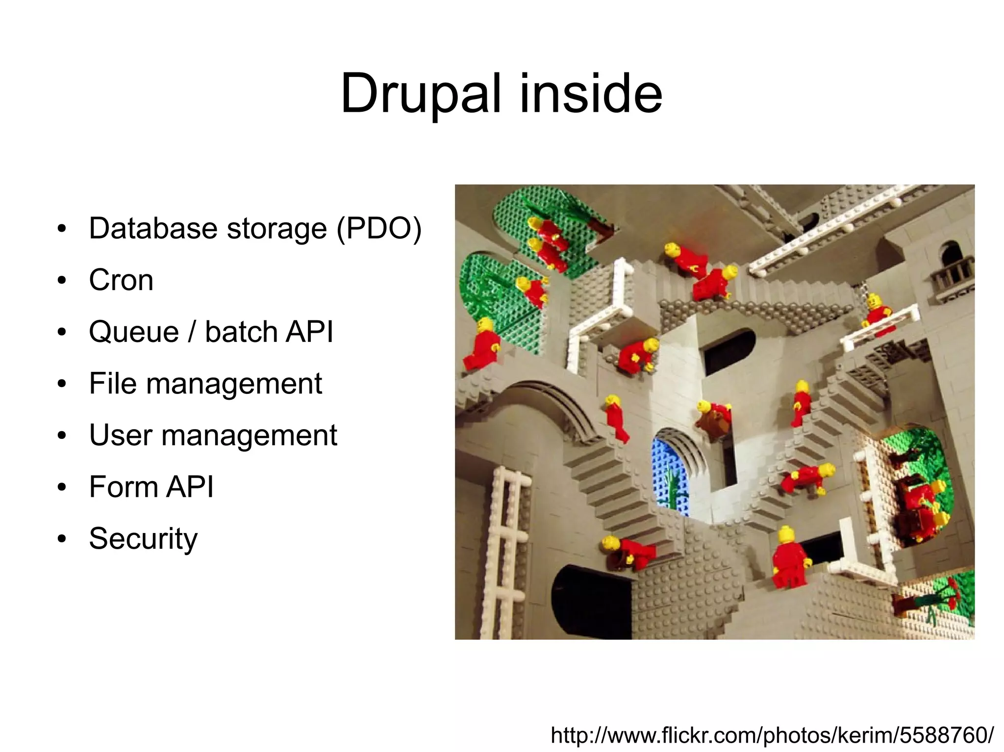 Drupal inside

●   Database storage (PDO)
●   Cron
●   Queue / batch API
●   File management
●   User management
●   Form API
●   Security




                                http://www.flickr.com/photos/kerim/5588760/
 