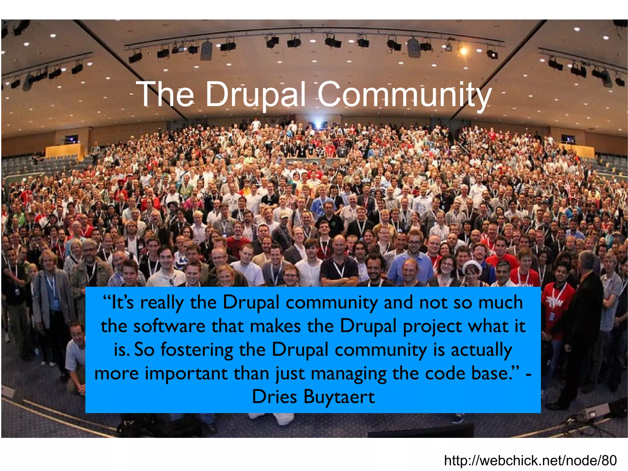 The Drupal Community




 “It’s really the Drupal community and not so much
the software that makes the Drupal project what it
  is. So fostering the Drupal community is actually
more important than just managing the code base.” -
                     Dries Buytaert


                                        http://webchick.net/node/80
 