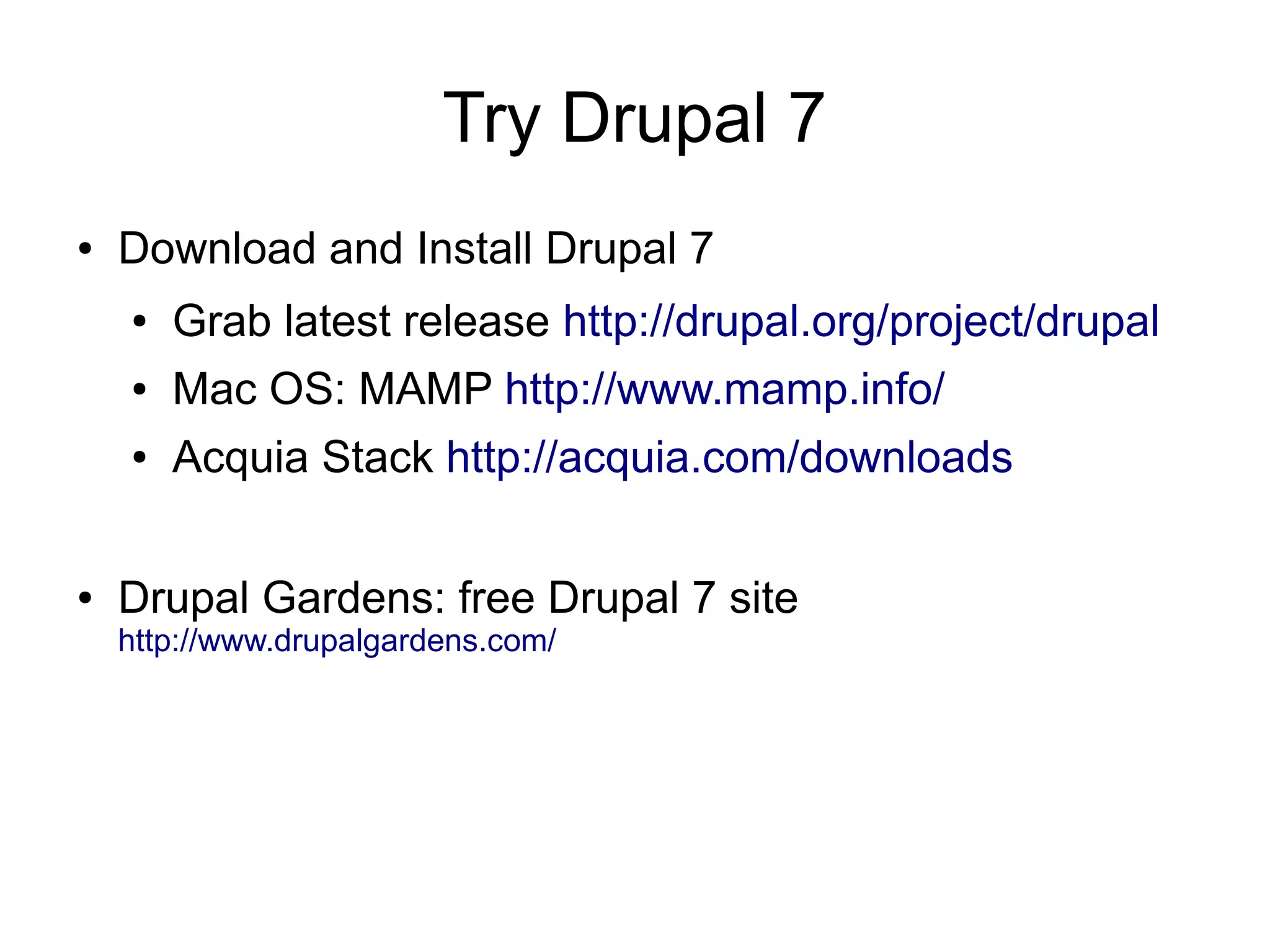 Try Drupal 7
●   Download and Install Drupal 7
    ●   Grab latest release http://drupal.org/project/drupal
    ●   Mac OS: MAMP http://www.mamp.info/
    ●   Acquia Stack http://acquia.com/downloads

●   Drupal Gardens: free Drupal 7 site
    http://www.drupalgardens.com/
 
