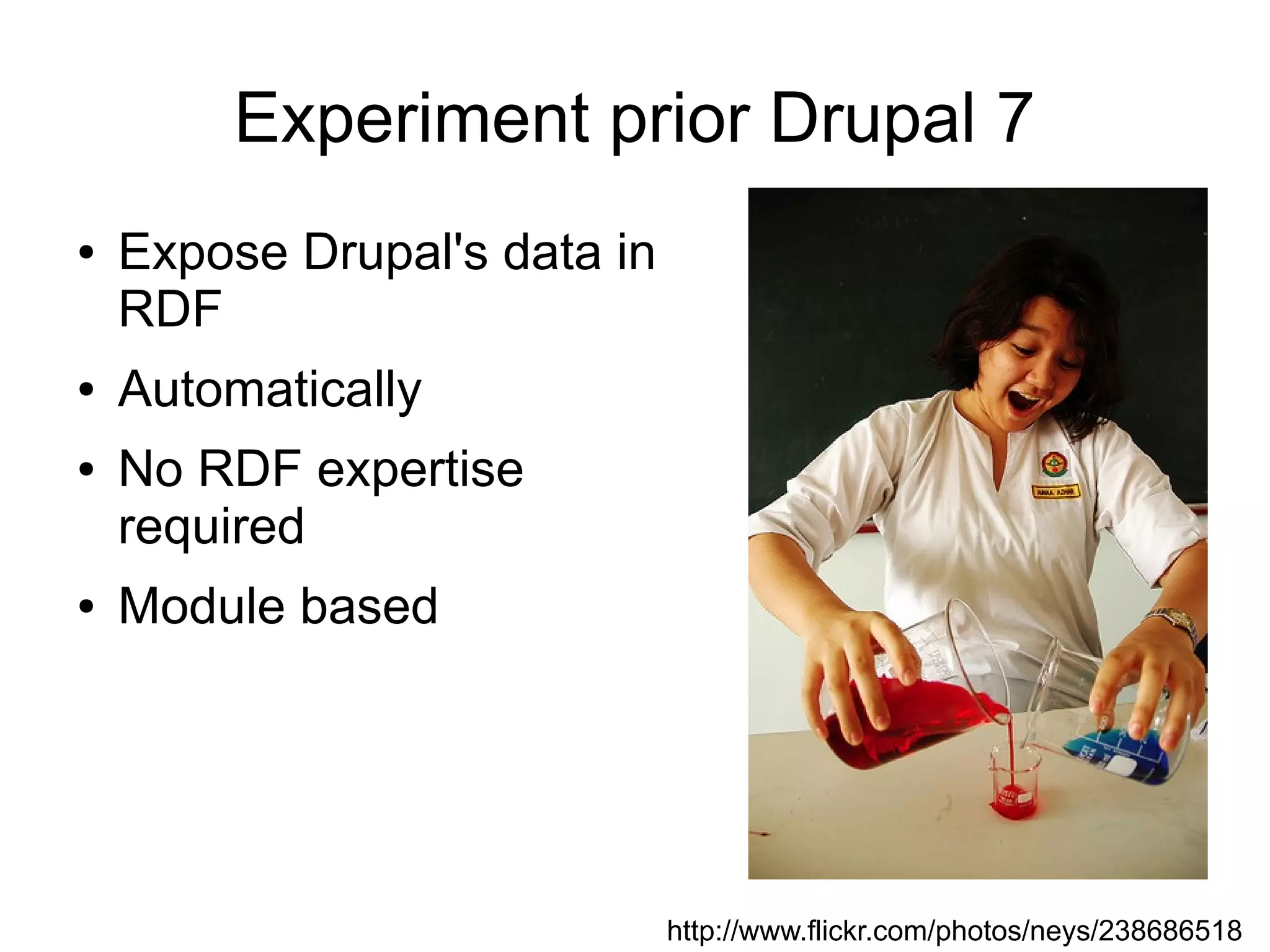 Experiment prior Drupal 7
●   Expose Drupal's data in
    RDF
●   Automatically
●   No RDF expertise
    required
●   Module based




                              http://www.flickr.com/photos/neys/238686518
 