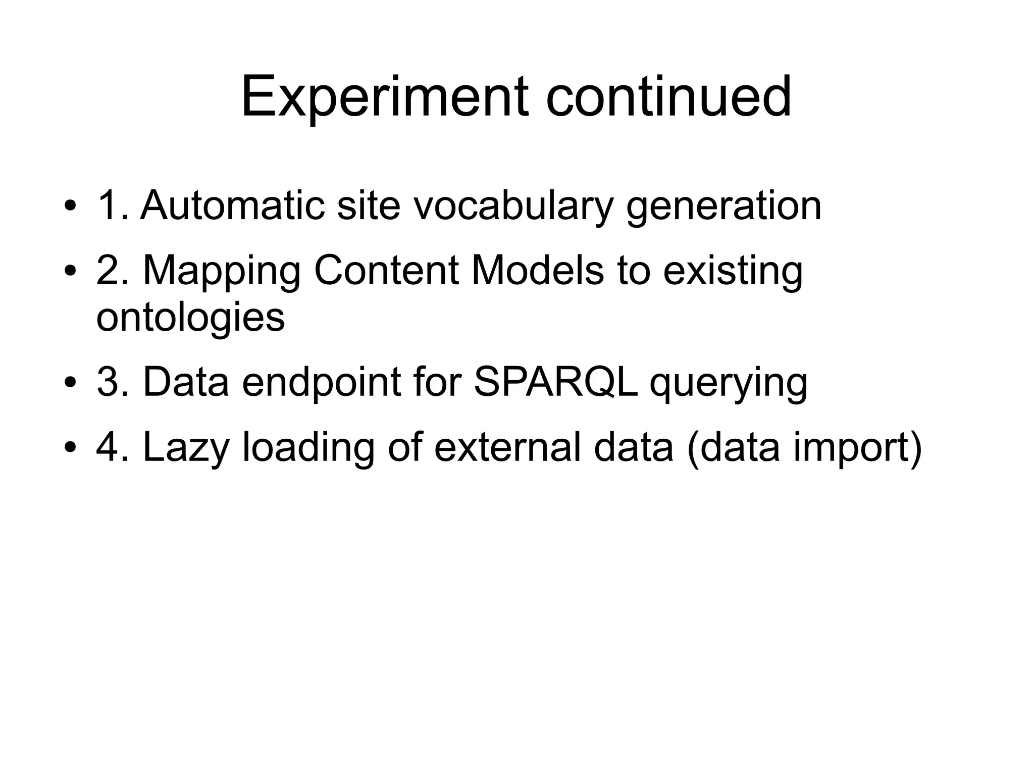 Experiment continued
●   1. Automatic site vocabulary generation
●   2. Mapping Content Models to existing
    ontologies
●   3. Data endpoint for SPARQL querying
●   4. Lazy loading of external data (data import)
 