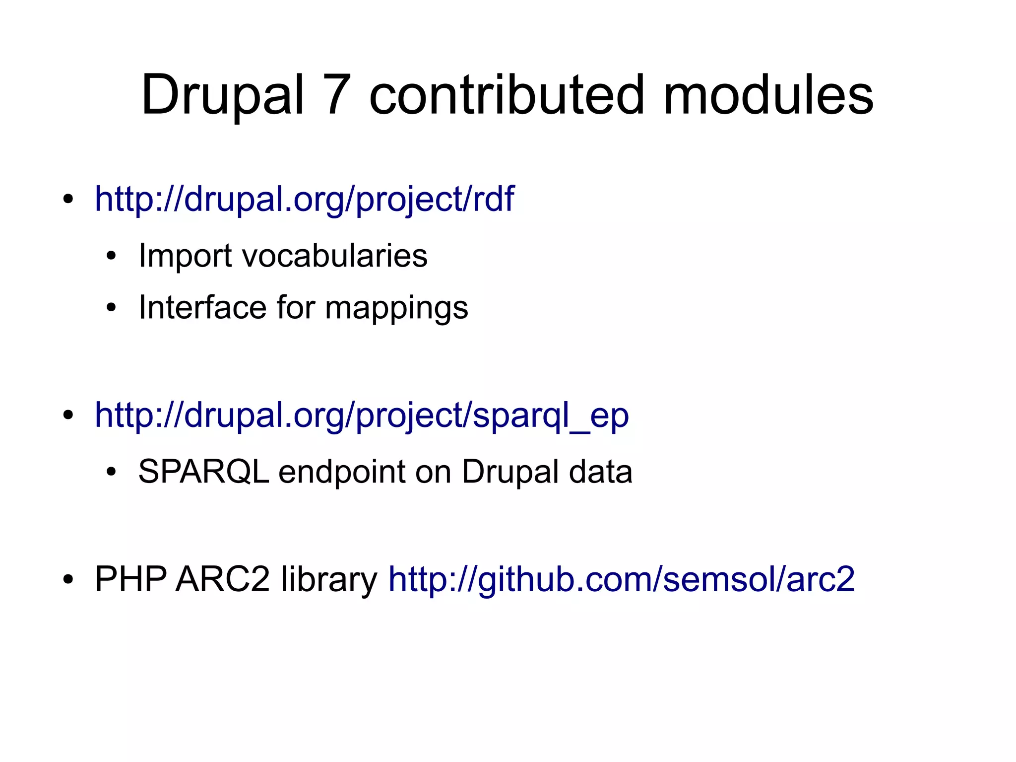 Drupal 7 contributed modules
●   http://drupal.org/project/rdf
    ●   Import vocabularies
    ●   Interface for mappings


●   http://drupal.org/project/sparql_ep
    ●   SPARQL endpoint on Drupal data


●   PHP ARC2 library http://github.com/semsol/arc2
 