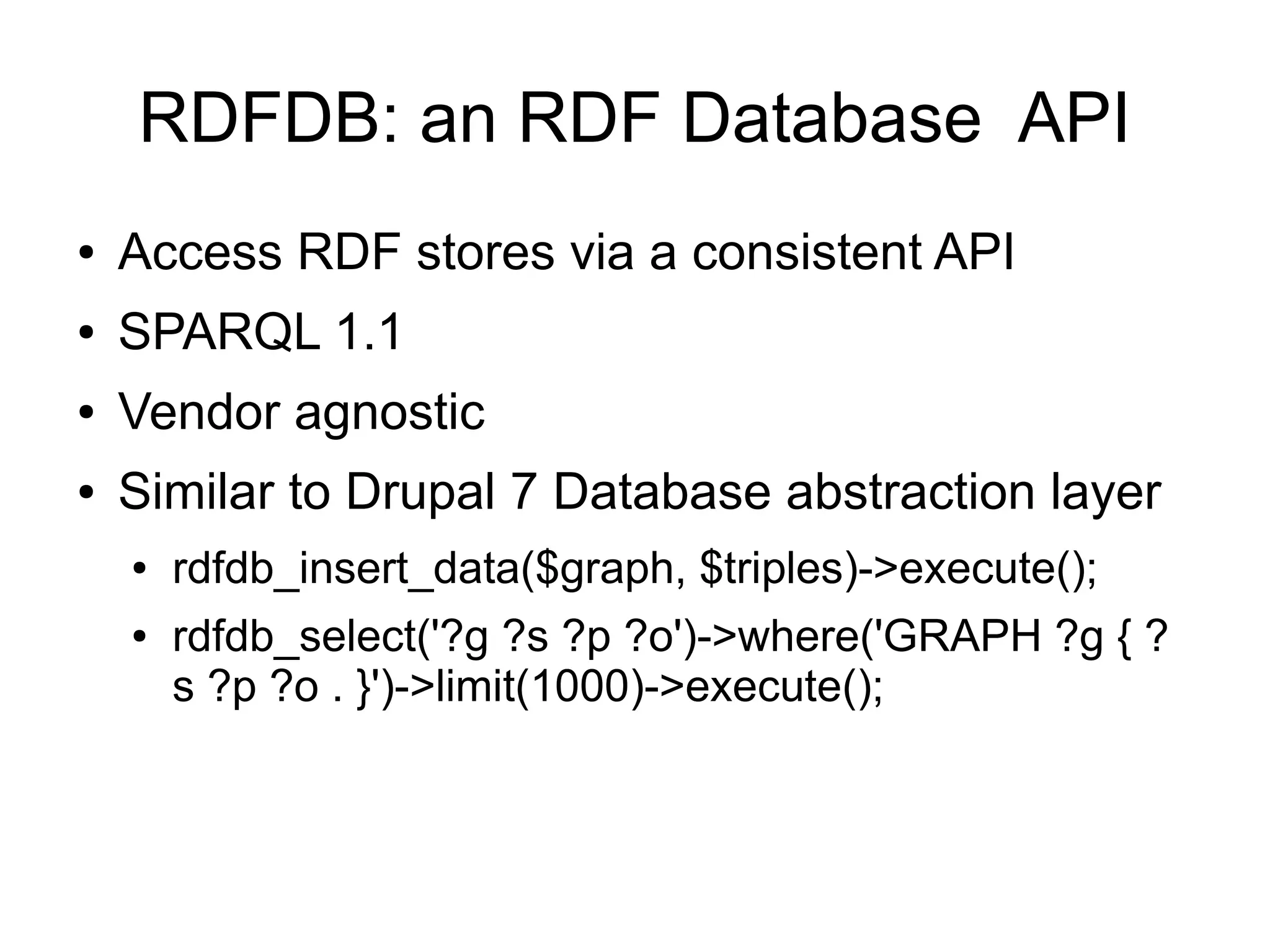 RDFDB: an RDF Database API
●   Access RDF stores via a consistent API
●   SPARQL 1.1
●   Vendor agnostic
●   Similar to Drupal 7 Database abstraction layer
    ●   rdfdb_insert_data($graph, $triples)->execute();
    ●   rdfdb_select('?g ?s ?p ?o')->where('GRAPH ?g { ?
        s ?p ?o . }')->limit(1000)->execute();
 