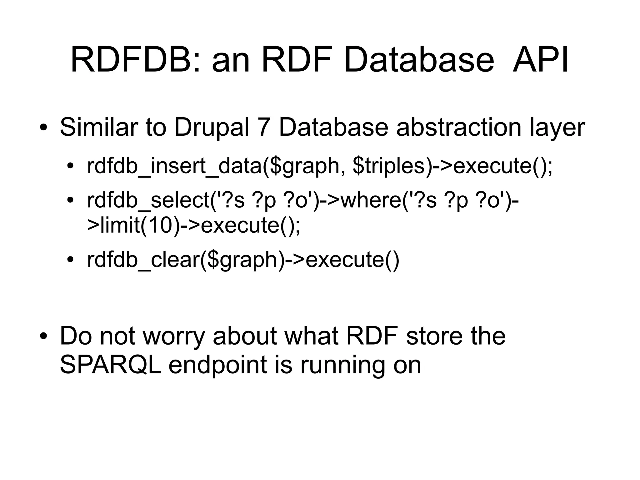 RDFDB: an RDF Database API
●   Similar to Drupal 7 Database abstraction layer
    ●   rdfdb_insert_data($graph, $triples)->execute();
    ●   rdfdb_select('?s ?p ?o')->where('?s ?p ?o')-
        >limit(10)->execute();
    ●   rdfdb_clear($graph)->execute()


●   Do not worry about what RDF store the
    SPARQL endpoint is running on
 