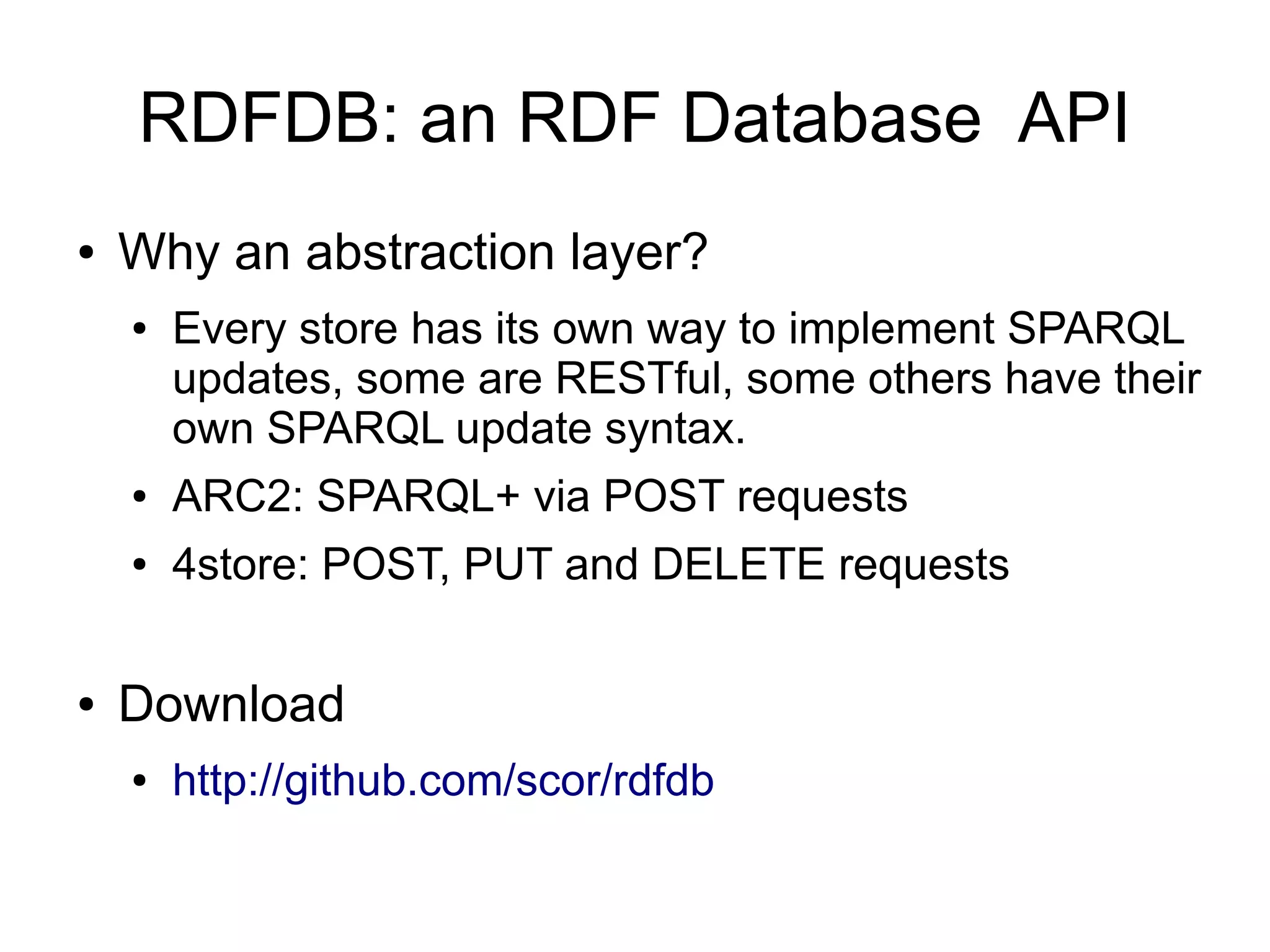 RDFDB: an RDF Database API
●   Why an abstraction layer?
    ●   Every store has its own way to implement SPARQL
        updates, some are RESTful, some others have their
        own SPARQL update syntax.
    ●   ARC2: SPARQL+ via POST requests
    ●   4store: POST, PUT and DELETE requests

●   Download
    ●   http://github.com/scor/rdfdb
 