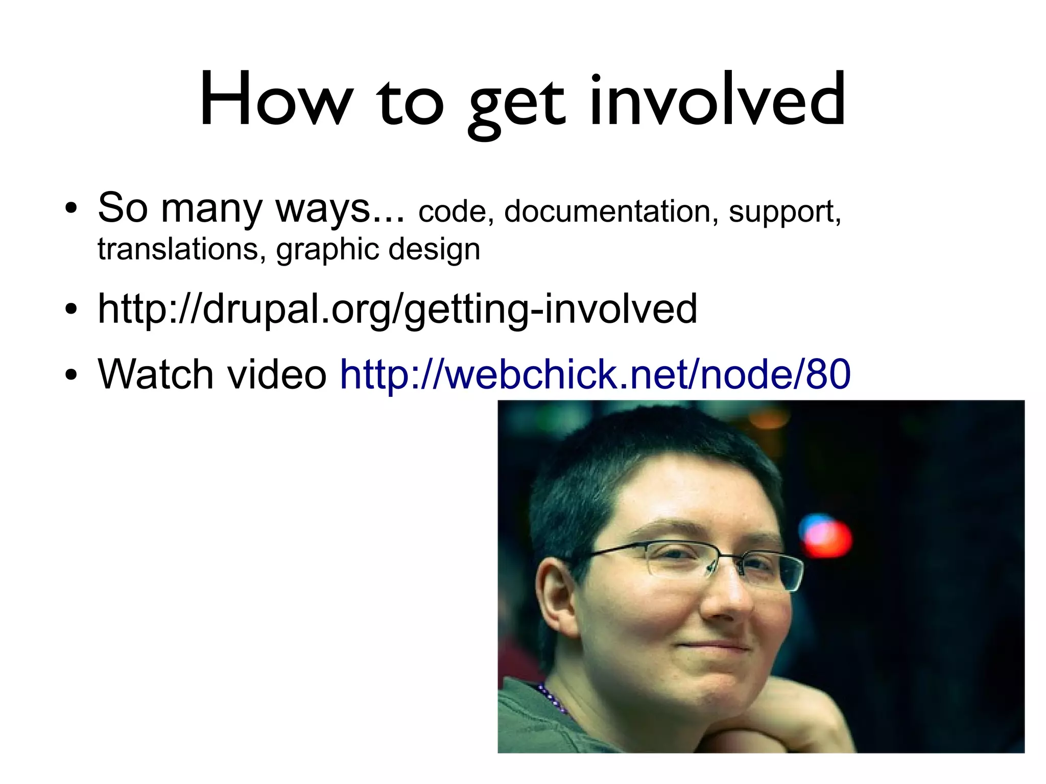 How to get involved
●   So many ways... code, documentation, support,
    translations, graphic design
●   http://drupal.org/getting-involved
●   Watch video http://webchick.net/node/80
 