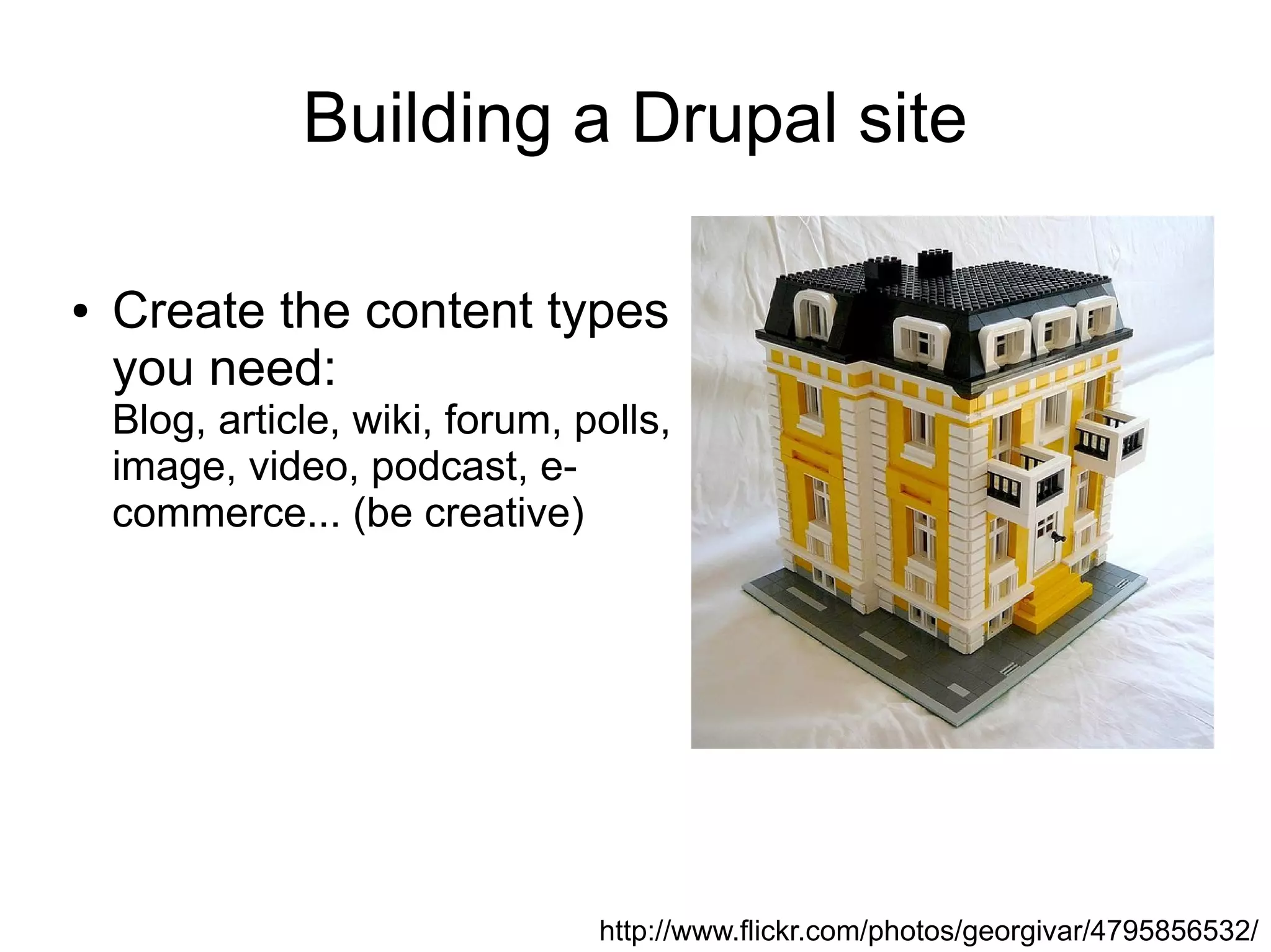 Building a Drupal site

●   Create the content types
    you need:
    Blog, article, wiki, forum, polls,
    image, video, podcast, e-
    commerce... (be creative)




                                 http://www.flickr.com/photos/georgivar/4795856532/
 