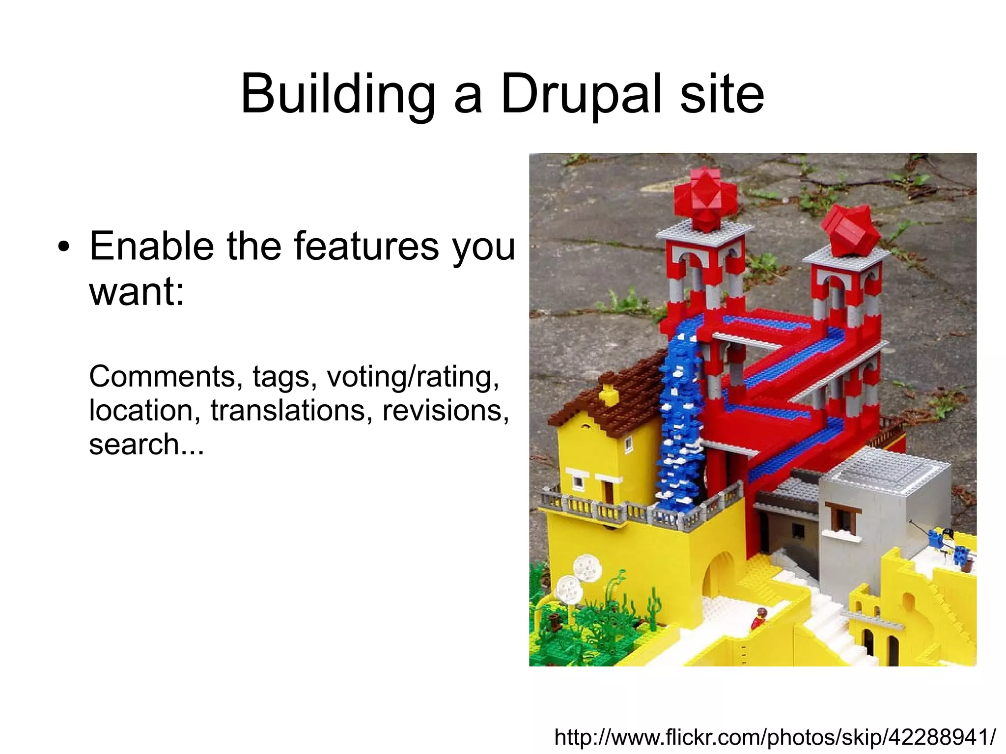 Building a Drupal site

●   Enable the features you
    want:

    Comments, tags, voting/rating,
    location, translations, revisions,
    search...




                                         http://www.flickr.com/photos/skip/42288941/
 