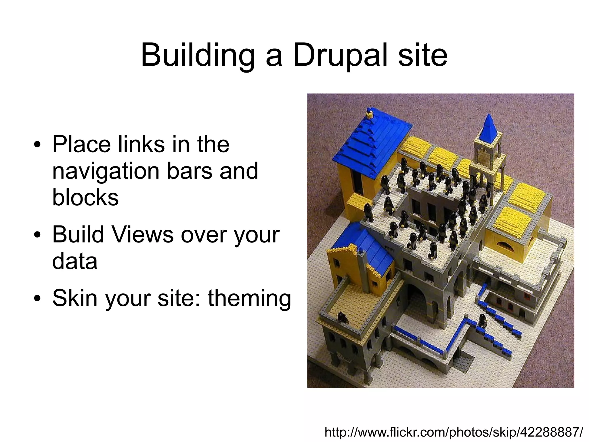 Building a Drupal site

●   Place links in the
    navigation bars and
    blocks
●   Build Views over your
    data
●   Skin your site: theming




                              http://www.flickr.com/photos/skip/42288887/
 