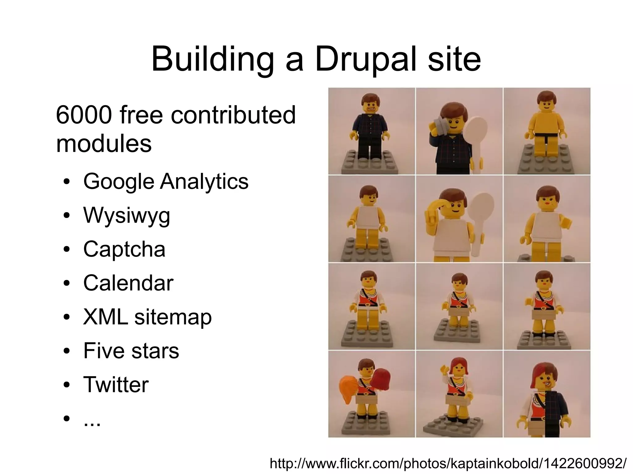 Building a Drupal site
6000 free contributed
modules
●   Google Analytics
●   Wysiwyg
●   Captcha
●   Calendar
●   XML sitemap
●   Five stars
●   Twitter
●   ...
                       http://www.flickr.com/photos/kaptainkobold/1422600992/
 