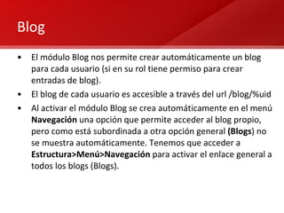 Blog El módulo Blog nos permite crear automáticamente un blog para cada usuario (si en su rol tiene permiso para crear entradas de blog). El blog de cada usuario es accesible a través del url /blog/%uid Al activar el módulo Blog se crea automáticamente en el menú  Navegación  una opción que permite acceder al blog propio, pero como está subordinada a otra opción general  (Blogs ) no se muestra automáticamente. Tenemos que acceder a  Estructura>Menú>Navegación  para activar el enlace general a todos los blogs (Blogs). 