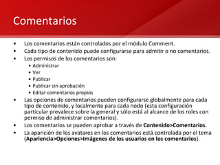 Comentarios Los comentarios están controlados por el módulo Comment. Cada tipo de contenido puede configurarse para admitir o no comentarios. Los permisos de los comentarios son: Administrar Ver Publicar Publicar sin aprobación Editar comentarios propios Las opciones de comentarios pueden configurarse globalmente para cada tipo de contenido, y localmente para cada nodo (esta configuración particular prevalece sobre la general y sólo está al alcance de los roles con permiso de administrar comentarios). Los comentarios se pueden aprobar a través de  Contenido>Comentarios . La aparición de los avatares en los comentarios está controlada por el tema ( Apariencia>Opciones>Imágenes de los usuarios en los comentarios ). 