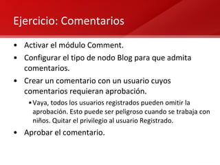 Ejercicio: Comentarios Activar el módulo Comment. Configurar el tipo de nodo Blog para que admita comentarios. Crear un comentario con un usuario cuyos comentarios requieran aprobación. Vaya, todos los usuarios registrados pueden omitir la aprobación. Esto puede ser peligroso cuando se trabaja con niños. Quitar el privilegio al usuario Registrado. Aprobar el comentario. 