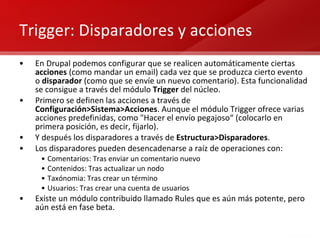 Trigger: Disparadores y acciones En Drupal podemos configurar que se realicen automáticamente ciertas  acciones  (como mandar un email) cada vez que se produzca cierto evento o  disparador  (como que se envíe un nuevo comentario). Esta funcionalidad se consigue a través del módulo  Trigger  del núcleo. Primero se definen las acciones a través de  Configuración>Sistema>Acciones . Aunque el módulo Trigger ofrece varias acciones predefinidas, como "Hacer el envío pegajoso“ (colocarlo en primera posición, es decir, fijarlo). Y después los disparadores a través de  Estructura>Disparadores .  Los disparadores pueden desencadenarse a raíz de operaciones con: Comentarios: Tras enviar un comentario nuevo Contenidos: Tras actualizar un nodo Taxónomia: Tras crear un término Usuarios: Tras crear una cuenta de usuarios Existe un módulo contribuido llamado Rules que es aún más potente, pero aún está en fase beta. 