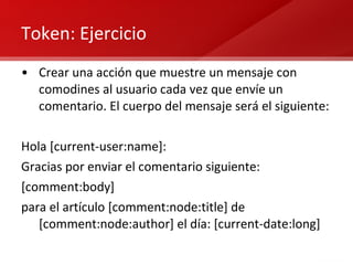 Token: Ejercicio Crear una acción que muestre un mensaje con comodines al usuario cada vez que envíe un comentario. El cuerpo del mensaje será el siguiente: Hola [current-user:name]: Gracias por enviar el comentario siguiente: [comment:body] para el artículo [comment:node:title] de [comment:node:author] el día: [current-date:long] 