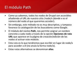 El módulo Path Como ya sabemos, todos los nodos de Drupal son accesibles añadiendo al URL de nuestro sitio /node/x (donde x es el número del nodo al que queremos acceder). Sin embargo, este método no es muy descriptivo, y tampoco favorece la catalogación de los buscadores como Google. El módulo del núcleo  Path , nos permite asignar un nombre concreto a cada nodo a través de la opción  Opciones de ruta URL  que aparece en la página de creación/edición de los nodos al activar este módulo. Esta ruta es lo que tendremos que escribir en lugar de node/x para acceder a él (no anula la forma node/x). Estas rutas alternativas se denominan  alias . 