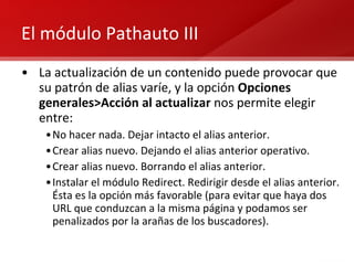 El módulo Pathauto III La actualización de un contenido puede provocar que su patrón de alias varíe, y la opción  Opciones generales>Acción al actualizar  nos permite elegir entre: No hacer nada. Dejar intacto el alias anterior. Crear alias nuevo. Dejando el alias anterior operativo. Crear alias nuevo. Borrando el alias anterior. Instalar el módulo Redirect. Redirigir desde el alias anterior. Ésta es la opción más favorable (para evitar que haya dos URL que conduzcan a la misma página y podamos ser penalizados por la arañas de los buscadores). 