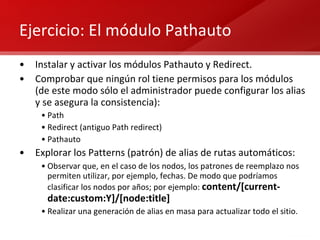 Ejercicio: El módulo Pathauto  Instalar y activar los módulos Pathauto y Redirect. Comprobar que ningún rol tiene permisos para los módulos (de este modo sólo el administrador puede configurar los alias y se asegura la consistencia): Path Redirect (antiguo Path redirect) Pathauto Explorar los Patterns (patrón) de alias de rutas automáticos: Observar que, en el caso de los nodos, los patrones de reemplazo nos permiten utilizar, por ejemplo, fechas. De modo que podríamos clasificar los nodos por años; por ejemplo:  content/[current-date:custom:Y]/[node:title] Realizar una generación de alias en masa para actualizar todo el sitio. 
