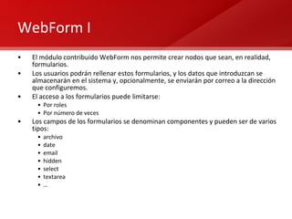 WebForm I El módulo contribuido WebForm nos permite crear nodos que sean, en realidad, formularios. Los usuarios podrán rellenar estos formularios, y los datos que introduzcan se almacenarán en el sistema y, opcionalmente, se enviarán por correo a la dirección que configuremos. El acceso a los formularios puede limitarse: Por roles Por número de veces Los campos de los formularios se denominan componentes y pueden ser de varios tipos: archivo date email hidden select textarea … 