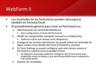 WebForm II Los resultados de los formularios pueden descargarse también en formato Excel. El procedimiento general para crear un formulario es: Administración de contenido>Webforms Aquí configuramos el título del formulario. Añadir los componentes (campos) necesario y configurarlos. Podemos indicar qué campos serán obligatorios. Configurar los correos electrónicos. Se puede utilizar el contenido de algún campo como detalle del email (remitente o asunto). En Form Settings se puede configurar qué roles tienen acceso al formulario y cuántas veces lo pueden enviar. En Opciones avanzadas podemos configurar que el formulario esté disponible como un bloque y que permita guardarlo para completarlo más tarde (draft). Analizar los resultados. 