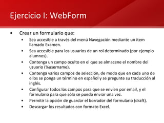 Ejercicio I: WebForm Crear un formulario que: Sea accesible a través del menú Navegación mediante un item llamado Examen. Sea accesible para los usuarios de un rol determinado (por ejemplo alumnos). Contenga un campo oculto en el que se almacene el nombre del usuario (%username). Contenga varios campos de selección, de modo que en cada uno de ellos se ponga un término en español y se pregunte su traducción al inglés. Configurar todos los campos para que se envíen por email, y el formulario para que sólo se pueda enviar una vez. Permitir la opción de guardar el borrador del formulario (draft). Descargar los resultados con formato Excel. 