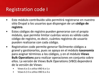 Registration code I Este módulo contribuído sólo permitirá registrarse en nuestro sitio Drupal a los usuarios que dispongan de un  código de registro . Estos códigos de registro pueden generarse con el propio módulo, que permite limitar cuántas veces es válido cada código de registro, es decir, cuántos registros de usuario pueden realizarse con cada código. Registration code permite generar fácilmente códigos a granel y gestionarlos, pues se apoya en el módulo  taxonomía  para asignar términos a los códigos, y en el módulo  Views Bulk Operations  para realizar operaciones en conjunto sobre ellos. La versión de Views Bulk Operations (VBO) dependerá de la versión de Views: Views 6.x-2.x utiliza VBO 6.x-1.x Views 6.3-3.x utiliza VBO 6.x-3.x 