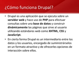 ¿Cómo funciona Drupal? Drupal es una aplicación que se ejecuta sobre un  servidor web  y hace uso de  PHP  para efectuar consultas sobre una  base de datos  y construir  dinámicamente  las páginas que sirve al usuario utilizando estándares web como  XHTML ,  CSS  y  JavaScript . En cierta forma Drupal es un intermediario entre los datos y los usuarios, encargado de suministrárselos en un formato atractivo y de ofrecerles opciones de interacción sobre ellos. 