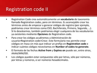 Registration code II Registration Code crea automáticamente un  vocabulario  de taxonomía llamado Registration codes, pero sin términos. Es aconsejable crear los términos antes de empezar a generar códigos de registro (por ejemplo, podríamos crear términos como ESO, Bachillerato, Primero, Segundo, …). Si lo deseásemos, también podríamos elegir cualquiera de los vocabularios ya existentes mediante  Opciones  de Registration code. Para crear los códigos acudiremos a Administración de usuario>Registration code>Crear. Este formulario nos permite crear códigos en masa sin más que indicar un prefijo en  Registration code  e indicar cuántos códigos necesitamos en  Number of codes to generate . El formato de las fechas  Active from  y  Expires on  puede ser, entre otros, AAAA/MM/DD. Los códigos pueden estar compuestos sólo por letras, sólo por números, por letras y números, o ser números hexadecimales. 