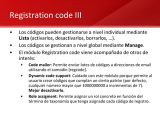 Registration code III Los códigos pueden gestionarse a nivel individual mediante  Lista  (activarlos, desactivarlos, borrarlos, …). Los códigos se gestionan a nivel global mediante  Manage . El módulo Registration code viene acompañado de otros de interés: Code mailer : Permite enviar lotes de códigos a direcciones de email utilizando el comodín [regcode]. Dynamic code support : Cuidado con este módulo porque permite al usuario crear códigos que cumplan un cierto patrón (por defecto, cualquier número mayor que 1000000000 a incrementos de 7).  Mejor desactivarlo . Role assigment : Permite asignar un rol concreto en función del término de taxonomía que tenga asignado cada código de registro. 