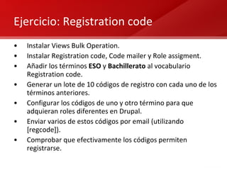 Ejercicio: Registration code Instalar Views Bulk Operation. Instalar Registration code, Code mailer y Role assigment. Añadir los términos  ESO  y  Bachillerato  al vocabulario Registration code. Generar un lote de 10 códigos de registro con cada uno de los términos anteriores. Configurar los códigos de uno y otro término para que adquieran roles diferentes en Drupal. Enviar varios de estos códigos por email (utilizando [regcode]). Comprobar que efectivamente los códigos permiten registrarse. 