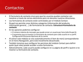 Contactos El formulario de contacto sirve para que los usuarios puedan contactar con nosotros a través de correo electrónico pero sin desvelar nuestras direcciones. Los formularios de contacto están controlados por el módulo Contact. Drupal nos permite crear distintas categorías (información del producto, información general, …) de formularios de contacto.  Estructura>Formulario de contacto En las opciones podemos configurar: El número máximo de mensajes que puede enviar un usuario por hora (sólo Drupal 6). Si queremos que se muestre un formulario de contacto para cada usuario en su perfil. Configuración>Personas>Opciones de la cuenta Al activar este módulo se crea automáticamente el ítem de menú correspondiente en el menú Navegación, pero está inicialmente desactivado. También tenemos que configurar los permisos del módulo Contact para definir quién (qué roles) puede acceder a estos formularios. Adicionalmente, cada usuario puede configurar en su página de perfil si quiere o no mostrar su formulario de contacto. 