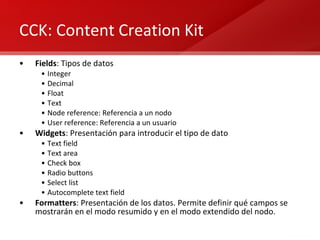 CCK: Content Creation Kit Fields : Tipos de datos Integer Decimal Float Text Node reference: Referencia a un nodo User reference: Referencia a un usuario Widgets : Presentación para introducir el tipo de dato Text field Text area Check box Radio buttons Select list Autocomplete text field Formatters : Presentación de los datos. Permite definir qué campos se mostrarán en el modo resumido y en el modo extendido del nodo. 