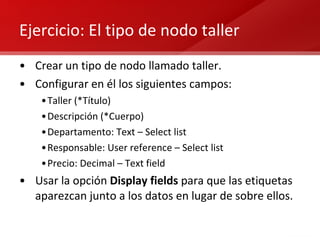Ejercicio: El tipo de nodo taller Crear un tipo de nodo llamado taller. Configurar en él los siguientes campos: Taller (*Título) Descripción (*Cuerpo) Departamento: Text – Select list Responsable: User reference – Select list Precio: Decimal – Text field Usar la opción  Display fields  para que las etiquetas aparezcan junto a los datos en lugar de sobre ellos. 