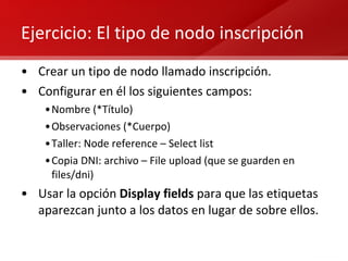 Ejercicio: El tipo de nodo inscripción Crear un tipo de nodo llamado inscripción. Configurar en él los siguientes campos: Nombre (*Título) Observaciones (*Cuerpo) Taller: Node reference – Select list Copia DNI: archivo – File upload (que se guarden en files/dni) Usar la opción  Display fields  para que las etiquetas aparezcan junto a los datos en lugar de sobre ellos. 
