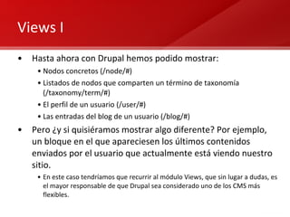 Views I Hasta ahora con Drupal hemos podido mostrar: Nodos concretos (/node/#)  Listados de nodos que comparten un término de taxonomía (/taxonomy/term/#) El perfil de un usuario (/user/#) Las entradas del blog de un usuario (/blog/#) Pero ¿y si quisiéramos mostrar algo diferente? Por ejemplo, un bloque en el que apareciesen los últimos contenidos enviados por el usuario que actualmente está viendo nuestro sitio. En este caso tendríamos que recurrir al módulo Views, que sin lugar a dudas, es el mayor responsable de que Drupal sea considerado uno de los CMS más flexibles. 