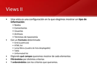 Views II Una vista es una configuración en la que elegimos mostrar un  tipo de información : Nodos Comentarios  Usuarios  Archivos  Términos de taxonomía Con un  Formato  determinado Grid (cuadrícula) HTML list Jump Menu (cuadro de lista desplegable) Tabla Unformated list Eligiendo  qué campos  queremos mostrar de cada elementos Filtrándolos  por distintos criterios Y  ordenándolos  con los criterios que queramos. 